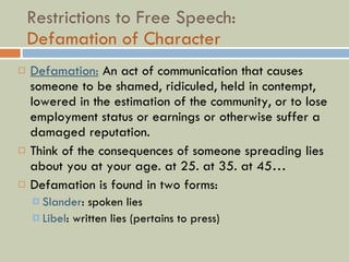 Restrictions to Free Speech:  Defamation of Character Defamation:  An act of communication that causes someone to be shamed, ridiculed, held in contempt, lowered in the estimation of the community, or to lose employment status or earnings or otherwise suffer a damaged reputation.  Think of the consequences of someone spreading lies about you at your age. at 25. at 35. at 45… Defamation is found in two forms: Slander : spoken lies Libel : written lies (pertains to press) 