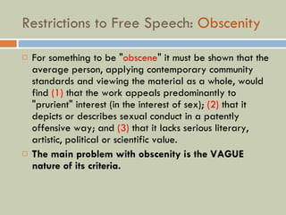 Restrictions to Free Speech:  Obscenity For something to be " obscene " it must be shown that the average person, applying contemporary community standards and viewing the material as a whole, would find  (1)  that the work appeals predominantly to "prurient" interest (in the interest of sex);  (2)  that it depicts or describes sexual conduct in a patently offensive way; and  (3)  that it lacks serious literary, artistic, political or scientific value. The main problem with obscenity is the VAGUE nature of its criteria. 