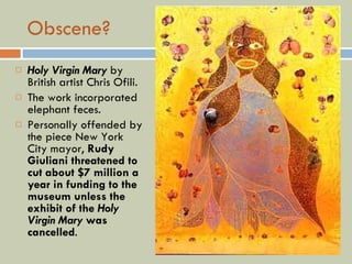 Obscene? Holy Virgin Mary  by British artist Chris Ofili. The work incorporated elephant feces.   Personally offended by the piece New York City mayor,  Rudy Giuliani threatened to cut about $7 million a year in funding to the museum unless the exhibit of the  Holy Virgin Mary  was cancelled . 