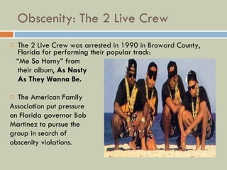 Obscenity: The 2 Live Crew The 2 Live Crew was arrested in 1990 in Broward County, Florida for performing their popular track: “ Me So Horny” from  their album,  As Nasty  As They Wanna Be. The American Family Association put pressure on Florida governor Bob Martinez to pursue the group in search of  obscenity violations. 