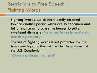 Restrictions to Free Speech:  Fighting Words  Fighting Words: words intentionally directed toward another person which are so venomous and full of malice as to cause the hearer to suffer emotional distress or  incite him/her to immediately retaliate physically. The use of fighting words is not protected by the free speech protections of the First Amendment of the U.S. Constitution. “ Come and hit me, you jerk!” 