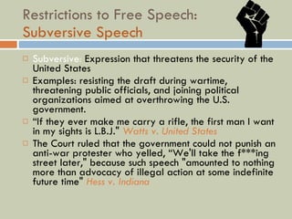 Restrictions to Free Speech: Subversive Speech Subversive :  Expression that threatens the security of the United States Examples: resisting the draft during wartime, threatening public officials, and joining political organizations aimed at overthrowing the U.S. government. “ If they ever make me carry a rifle, the first man I want in my sights is L.B.J."  Watts v. United States The Court ruled that the government could not punish an anti-war protester who yelled, “We'll take the f***ing street later," because such speech "amounted to nothing more than advocacy of illegal action at some indefinite future time"  Hess v. Indiana 