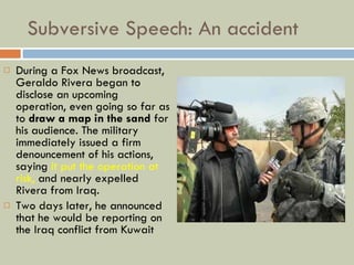 Subversive Speech: An accident During a Fox News broadcast, Geraldo Rivera began to disclose an upcoming operation, even going so far as to  draw a map in the sand  for his audience. The military immediately issued a firm denouncement of his actions, saying  it put the operation at risk,  and nearly expelled Rivera from Iraq.  Two days later, he announced that he would be reporting on the Iraq conflict from Kuwait 