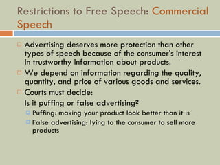 Restrictions to Free Speech:  Commercial Speech Advertising deserves more protection than other types of speech because of the consumer's interest in trustworthy information about products. We depend on information regarding the quality, quantity, and price of various goods and services. Courts must decide:  Is it puffing or false advertising? Puffing: making your product look better than it is False advertising: lying to the consumer to sell more products 