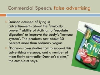 Commercial Speech:  false advertising Dannon accused of lying in advertisements about the "clinically proven" ability of Activia, to "regulate digestion" or improve the body's "immune system". The products cost about 30 percent more than ordinary yogurt.  "Dannon's own studies fail to support this advertising message, and a number of them flatly contradict Dannon's claims," the complaint says .  