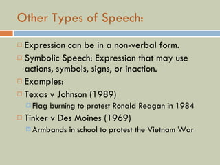 Other Types of Speech: Expression can be in a non-verbal form. Symbolic Speech: Expression that may use actions, symbols, signs, or inaction. Examples: Texas v Johnson (1989) Flag burning to protest Ronald Reagan in 1984 Tinker v Des Moines (1969) Armbands in school to protest the Vietnam War 
