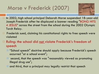 Morse v Frederick (2007) In 2002, high school principal Deborah Morse suspended 18-year-old Joseph Frederick after he displayed a banner reading " BONG HITS 4 JESUS ” across the street from the school during the 2002 Olympic Torch Relay. Frederick sued, claiming his constitutional rights to free speech were violated Ruling: the school did  not  violate Frederick’s freedom of speech “ School speech" doctrine should apply because Frederick's speech occurred "at a school event"; second, that the speech was "reasonably viewed as promoting illegal drug use";  and third, that a principal may legally restrict that speech 