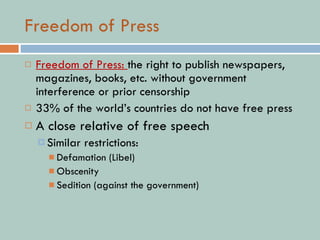Freedom of Press Freedom of Press:  the right to publish newspapers, magazines, books, etc. without government interference or prior censorship 33% of the world’s countries do not have free press A close relative of free speech Similar restrictions: Defamation (Libel) Obscenity Sedition (against the government) 