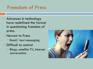 Freedom of Press Advances in technology have redefined the format in questioning freedom of press. Newest to Press Email/ text messaging Difficult to control Blogs, satellite TV, Internet conversation 