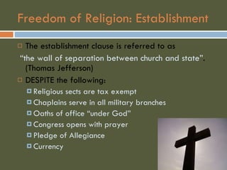 Freedom of Religion: Establishment The establishment clause is referred to as “ the wall of separation between church and state” . (Thomas Jefferson) DESPITE the following: Religious sects are tax exempt Chaplains serve in all military branches Oaths of office “under God” Congress opens with prayer Pledge of Allegiance  Currency  