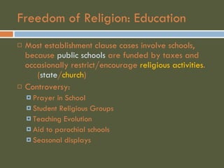 Freedom of Religion: Education Most establishment clause cases involve schools, because  public schools  are funded by taxes and occasionally restrict/encourage  religious activities .  ( state / church ) Controversy: Prayer in School Student Religious Groups Teaching Evolution Aid to parochial schools Seasonal displays 