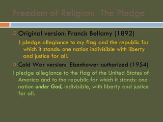 Freedom of Religion:  The Pledge Original version: Francis Bellamy (1892) I pledge allegiance to my flag and the republic for which it stands: one nation indivisible with liberty and justice for all. Cold War version:  Eisenhower authorized (1954) I pledge allegiance to the flag of the United States of America and to the republic for which it stands: one nation  under God,  indivisible, with liberty and justice for all. 