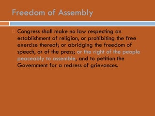 Freedom of Assembly Congress shall make no law respecting an establishment of religion, or prohibiting the free exercise thereof; or abridging the freedom of speech, or of the press;  or the right of the people peaceably to assemble , and to petition the Government for a redress of grievances.  