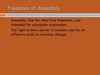 Freedom of Assembly Assembly, like the other five freedoms, was intended for unpopular expression. The right to show power in numbers can be an effective tactic to creating change. 