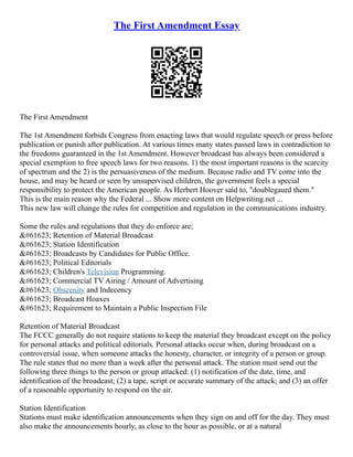 The First Amendment Essay
The First Amendment
The 1st Amendment forbids Congress from enacting laws that would regulate speech or press before
publication or punish after publication. At various times many states passed laws in contradiction to
the freedoms guaranteed in the 1st Amendment. However broadcast has always been considered a
special exemption to free speech laws for two reasons. 1) the most important reasons is the scarcity
of spectrum and the 2) is the persuasiveness of the medium. Because radio and TV come into the
house, and may be heard or seen by unsupervised children, the government feels a special
responsibility to protect the American people. As Herbert Hoover said to, "doublegaurd them."
This is the main reason why the Federal ... Show more content on Helpwriting.net ...
This new law will change the rules for competition and regulation in the communications industry.
Some the rules and regulations that they do enforce are;
&#61623; Retention of Material Broadcast
&#61623; Station Identification
&#61623; Broadcasts by Candidates for Public Office.
&#61623; Political Editorials
&#61623; Children's Television Programming.
&#61623; Commercial TV Airing / Amount of Advertising
&#61623; Obscenity and Indecency
&#61623; Broadcast Hoaxes
&#61623; Requirement to Maintain a Public Inspection File
Retention of Material Broadcast
The FCCC generally do not require stations to keep the material they broadcast except on the policy
for personal attacks and political editorials. Personal attacks occur when, during broadcast on a
controversial issue, when someone attacks the honesty, character, or integrity of a person or group.
The rule states that no more than a week after the personal attack. The station must send out the
following three things to the person or group attacked: (1) notification of the date, time, and
identification of the broadcast; (2) a tape, script or accurate summary of the attack; and (3) an offer
of a reasonable opportunity to respond on the air.
Station Identification
Stations must make identification announcements when they sign on and off for the day. They must
also make the announcements hourly, as close to the hour as possible, or at a natural
 