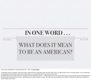 IN ONE WORD . . .
WHAT DOES IT MEAN
TO BE AN AMERICAN?
Lecture	
  notes	
  adapted	
  from	
  “First	
  Amendment	
  101	
  -­‐-­‐	
  Part	
  I”	
  by	
  Sam	
  Chaltain
I	
  am	
  going	
  to	
  ask	
  you	
  a	
  ques0on	
  I	
  want	
  each	
  of	
  you	
  to	
  think	
  of	
  the	
  ﬁrst	
  word	
  that	
  comes	
  into	
  your	
  head.	
  There	
  is	
  no	
  right	
  answer,	
  there	
  is	
  no	
  wrong	
  answer.	
  I	
  am	
  just	
  interested	
  
in	
  seeing	
  what	
  the	
  ﬁrst	
  reac0on	
  that	
  you	
  have	
  okay?	
  Okay,	
  in	
  one	
  word:	
  What	
  does	
  it	
  mean	
  to	
  be	
  an	
  American?
Everybody	
  have	
  a	
  word	
  in	
  their	
  head?	
  Don’t	
  change	
  it!	
  The	
  ﬁrst	
  word	
  that	
  came	
  in.-­‐-­‐-­‐-­‐	
  Almost	
  always	
  if	
  you	
  ask	
  a	
  group	
  of	
  Americans	
  or	
  even	
  a	
  group	
  of	
  human	
  beings	
  whats	
  the	
  
ﬁrst	
  word	
  when	
  they	
  think	
  of	
  this	
  country,	
  almost	
  always	
  the	
  answer	
  they	
  give	
  is	
  freedo.	
  	
  But	
  then	
  if	
  you	
  try	
  and	
  unpack	
  that	
  a	
  liKle	
  bit.	
  What	
  does	
  it	
  really	
  mean.	
  Freedom	
  for	
  
what?	
  Freedom	
  to	
  do	
  what?	
  

 