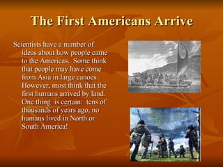 The First Americans Arrive Scientists have a number of  ideas about how people came to the Americas.  Some think that people may have come from Asia in large canoes.  However, most think that the first humans arrived by land.  One thing  is certain:  tens of thousands of years ago, no humans lived in North or South America! 