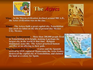 The  Aztecs When:   As the Mayan civilization declined around 900 A.D., the Aztec civilization was on the rise. Where:   The Aztecs built a great capital city, Tenochtitlan (tay noch tee lahn) on the site of present-day Mexico City, Mexico. Important Achievements :  More than 200,000 people lived in Tenochtitlan at its height, making it perhaps the largest city in the world at that time.  Religion dominated Aztec life.  The Aztecs practiced human sacrifice as an offering to their gods.  What happened to the Aztecs?:   Cortes and the Spanish arrived in 1519, captured Montezuma the Aztec leader, destroyed the capital city of Tenochtitlan, and claimed the land as a colony for Spain. 