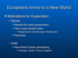 Europeans Arrive to a New World Motivations for Exploration Spices Needed for meat preservation Hide meats spoiled taste Peppercorns motivate Age of Exploration Perfumes Gold New Nation States developing Portugual, Spain, France, England 