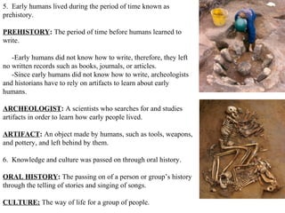 5. Early humans lived during the period of time known as
prehistory.

PREHISTORY: The period of time before humans learned to
write.

   -Early humans did not know how to write, therefore, they left
no written records such as books, journals, or articles.
   -Since early humans did not know how to write, archeologists
and historians have to rely on artifacts to learn about early
humans.

ARCHEOLOGIST: A scientists who searches for and studies
artifacts in order to learn how early people lived.

ARTIFACT: An object made by humans, such as tools, weapons,
and pottery, and left behind by them.

6. Knowledge and culture was passed on through oral history.

ORAL HISTORY: The passing on of a person or group’s history
through the telling of stories and singing of songs.

CULTURE: The way of life for a group of people.
 
