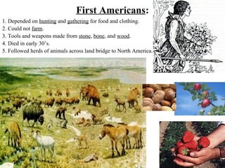 First Americans:
1. Depended on hunting and gathering for food and clothing.
2. Could not farm.
3. Tools and weapons made from stone, bone, and wood.
4. Died in early 30’s.
5. Followed herds of animals across land bridge to North America.
 