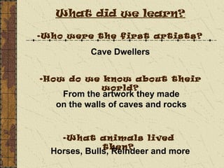 What did we learn?
•Who were the first artists?
•How do we know about their
world?
•What animals lived
then?
Cave Dwellers
From the artwork they made
on the walls of caves and rocks
Horses, Bulls, Reindeer and more
 