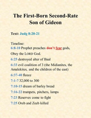 The First-Born Second-Rate
Son of Gideon
Text: Judg 8:20-21
Timeline:
6:8-10 Prophet preaches don’t fear gods,
Obey the LORD God.
6:25 destroyed alter of Baal
6:33 evil coalition of 3 (the Midianites, the
Amalekites, and the children of the east)
6:37-40 fleece
7:1-7 32,000 to 300
7:10-15 dream of barley bread
7:16-22 trumpets, pitchers, lamps
7:23 Reserves come to fight
7:25 Oreb and Zeeb killed
 