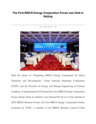 The First BRICS Energy Cooperation Forum was Held in
Beijing
time：2022-06-23 14:32
With the theme of “Deepening BRICS Energy Cooperation for Green
Transition and Development”, China National Petroleum Corporation
(CNPC) and the Division of Energy and Mining Engineering of Chinese
Academy of Engineering (CAE) hosted the First BRICS Energy Cooperation
Forum during which an initiative was released.On the eve of the opening of
2022 BRICS Business Forum, the First BRICS Energy Cooperation Forum,
co-hosted by CNPC, a member of the BRICS Business Council China
 