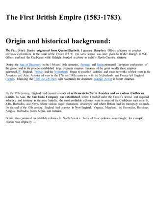 The First British Empire (1583-1783).
Origin and historical background:
The First British Empire originated from Queen Elizabeth I granting Humphrey Gilbert a license to conduct
overseas explorations in the name of the Crown (1578). The same license was later given to Walter Raleigh (1584).
Gilbert explored the Caribbean while Raleigh founded a colony in today’s North Carolina territory.
During the Age of Discovery in the 15th and 16th centuries, Portugal and Spain pioneered European exploration of
the globe, and in the process established large overseas empires. Envious of the great wealth these empires
generated,[5] England, France, and the Netherlands began to establish colonies and trade networks of their own in the
Americas and Asia. A series of wars in the 17th and 18th centuries with the Netherlands and France left England
(Britain, following the 1707 Act of Union with Scotland) the dominant colonial power in North America.
By the 17th century, England had created a series of settlements in North America and on various Caribbean
islands. In Asia, the East India Company was established, where it traded under the Crown’s license and acquired
influence and territory in the area. Initially, the most profitable colonies were in areas of the Caribbean such as in St.
Kitts, Barbados, and Nevis, where various sugar plantations developed and where Britain had the monopoly on trade.
By the end of the 17th century, England had colonies in New England, Virginia, Maryland, the Bermudas, Honduras,
Antigua, Barbados, Nova Scotia, and Jamaica.
Britain also continued to establish colonies in North America. Some of these colonies were bought; for example,
Florida was originally ...
 