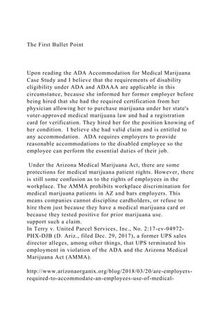 The First Bullet Point
Upon reading the ADA Accommodation for Medical Marijuana
Case Study and I believe that the requirements of disability
eligibility under ADA and ADAAA are applicable in this
circumstance, because she informed her former employer before
being hired that she had the required certification from her
physician allowing her to purchase marijuana under her state's
voter-approved medical marijuana law and had a registration
card for verification. They hired her for the position knowing of
her condition. I believe she had valid claim and is entitled to
any accommodation. ADA requires employers to provide
reasonable accommodations to the disabled employee so the
employee can perform the essential duties of their job.
Under the Arizona Medical Marijuana Act, there are some
protections for medical marijuana patient rights. However, there
is still some confusion as to the rights of employees in the
workplace. The AMMA prohibits workplace discrimination for
medical marijuana patients in AZ and bars employers. This
means companies cannot discipline cardholders, or refuse to
hire them just because they have a medical marijuana card or
because they tested positive for prior marijuana use.
support such a claim.
In Terry v. United Parcel Services, Inc., No. 2:17-cv-04972-
PHX-DJB (D. Ariz., filed Dec. 29, 2017), a former UPS sales
director alleges, among other things, that UPS terminated his
employment in violation of the ADA and the Arizona Medical
Marijuana Act (AMMA).
http://www.arizonaorganix.org/blog/2018/03/20/are-employers-
required-to-accommodate-an-employees-use-of-medical-
 
