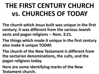 THE FIRST CENTURY CHURCH
vs. CHURCHES OF TODAY
The church which Jesus built was unique in the first
century; it was different from the various Jewish
sects and pagan religions -- Rom. 3:21.
The things which made it unique in the first century
also make it unique TODAY.
The church of the New Testament is different from
the sectarian denominations, the cults, and the
pagan religions today.
Here are some identifying marks of the New
Testament church.
 