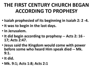 THE FIRST CENTURY CHURCH BEGAN
ACCORDING TO PROPHESY
• Isaiah prophesied of its beginning in Isaiah 2: 2 -4.
• It was to begin in the last days.
• In Jerusalem.
• It did begin according to prophesy -- Acts 2: 16 -
17; Acts 2:47.
• Jesus said the Kingdom would come with power
before some who heard Him speak died -- Mk.
9:1.
• It did.
• Mk. 9:1; Acts 1:8; Acts 2:1
 