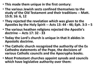 • This made them unique in the first century:
• The various Jewish sects confined themselves to the
study of the Old Testament and their traditions -- Matt.
15:9; 16: 6, 12
• They rejected the revelation which was given to the
Apostles by the Holy Spirit -- Acts 13: 44 - 46; Eph. 3:3 – 5
• The various heathen religions rejected the Apostle's
doctrine -- Acts 17: 32 - 33
• Today the Lord's church is unique in that it abides in
Apostolic doctrine.
• The Catholic church recognized the authority of the Ex
Cathedra statements of the Pope, the decisions of
various Catholic councils and the Apocrypha books.
• Most Protestant churches appoint synods and councils
which have legislative authority over them:
 