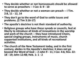 • They decide whether or not homosexuals should be allowed
to serve as preachers -- I Cor. 6: 9 - 10
• They decide whether or not a woman can preach -- I Tim.
2:8, 11 - 12, 14
• They don't go to the word of God to settle issues and
problems. (2 Tim 3:16-17)
• The apostle's doctrine is not their standard of authority.
• Religious groups who have these synods or councils, feel at
liberty to introduce all kinds of innovations in the worship
and work of the church -- they have introduced Choirs,
special singing groups, instruments of music, church
supported institutions, and all kinds of recreational
activities.
• The church of the New Testament today, and in the first
century, abides in the Apostle's doctrine; it does not go
beyond the Word of God -- 2 John 9 - 11; I Cor. 4:6; Rev. 22:
18 - 19; John 12:48; Heb. 1: 1 - 2
 
