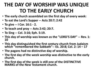 THE DAY OF WORSHIP WAS UNIQUE
TO THE EARLY CHURCH
• The early church assembled on the first day of every week:
• To eat the Lord's Supper -- Acts 20:7; 2:42
• To give -- I Cor. 16:1 - 2.
• To teach and pray -- Acts 2:42; 20:7.
• To Sing -- Col. 3:16; Eph. 5:19.
• This day of worship was known as the "LORD'S DAY" -- Rev. 1:
10
• This day distinguished the first century church from Judaism
which "remembered the Sabbath"-- Ex. 20:8; Col. 2: 14 – 17
• The pagans had no distinctive day of worship.
• The first day of the week worship was distinctive to the early
church.
• The first day of the week is still one of the DISTINCTIVE
MARKS of the New Testament church.
 