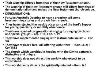 • Their worship differed from that of the New Testament church.
• The worship of the New Testament church still differs from that of
denominationalism and makes the New Testament church unique.
• DENOMINATIONS:
• Forsake Apostolic Doctrine to hear a preacher tell some
heartwarming stories and preach from creeds.
• They have rejected the weekly observance of the Lord's Supper
for yearly, quarterly, or monthly observance.
• They have rejected congregational singing for singing by choirs
and special groups -- Col. 3:16; Eph. 5:19
• They have supplemented singing with instrumental music -- I Cor.
4:6
• They have replaced free-will offering with tithes -- I Cor. 16:2; II
Cor. 8:12
• The church which worships in keeping with the Divine pattern is
distinctive and unique.
• This worship does not attract the worldly who expect to be
entertained.
• This worship only attracts the spiritually-minded -- Rom. 6:6
 