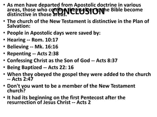 CONCLUSION
• As men have departed from Apostolic doctrine in various
areas, those who confine themselves to the Bible become
distinctive in those areas.
• The church of the New Testament is distinctive in the Plan of
Salvation:
• People in Apostolic days were saved by:
• Hearing -- Rom. 10:17
• Believing -- Mk. 16:16
• Repenting -- Acts 2:38
• Confessing Christ as the Son of God -- Acts 8:37
• Being Baptized -- Acts 22: 16
• When they obeyed the gospel they were added to the church
-- Acts 2:47
• Don't you want to be a member of the New Testament
church?
• It had its beginning on the first Pentecost after the
resurrection of Jesus Christ -- Acts 2
 