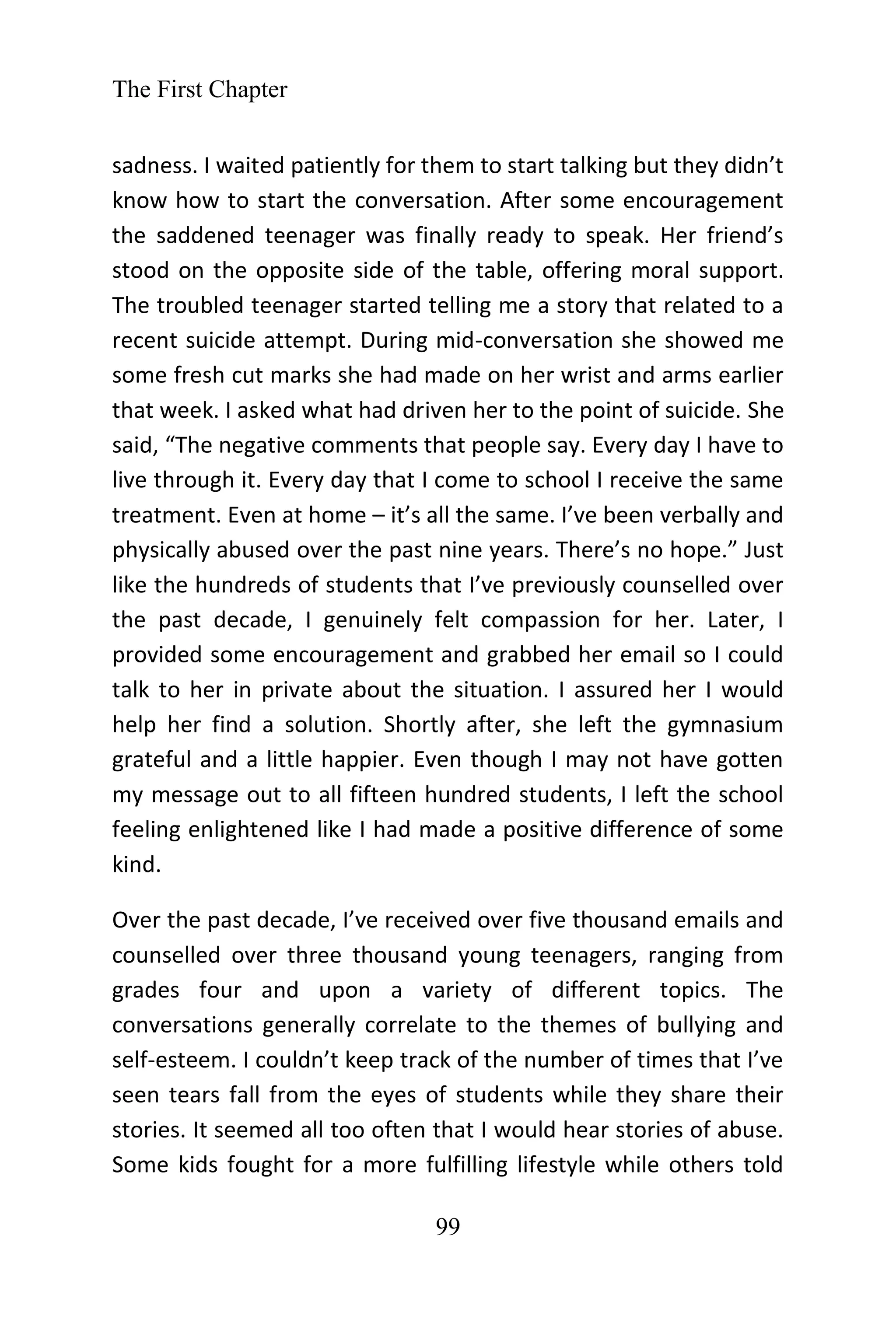 The First Chapter
99
sadness. I waited patiently for them to start talking but they didn’t
know how to start the conversation. After some encouragement
the saddened teenager was finally ready to speak. Her friend’s
stood on the opposite side of the table, offering moral support.
The troubled teenager started telling me a story that related to a
recent suicide attempt. During mid-conversation she showed me
some fresh cut marks she had made on her wrist and arms earlier
that week. I asked what had driven her to the point of suicide. She
said, “The negative comments that people say. Every day I have to
live through it. Every day that I come to school I receive the same
treatment. Even at home – it’s all the same. I’ve been verbally and
physically abused over the past nine years. There’s no hope.” Just
like the hundreds of students that I’ve previously counselled over
the past decade, I genuinely felt compassion for her. Later, I
provided some encouragement and grabbed her email so I could
talk to her in private about the situation. I assured her I would
help her find a solution. Shortly after, she left the gymnasium
grateful and a little happier. Even though I may not have gotten
my message out to all fifteen hundred students, I left the school
feeling enlightened like I had made a positive difference of some
kind.
Over the past decade, I’ve received over five thousand emails and
counselled over three thousand young teenagers, ranging from
grades four and upon a variety of different topics. The
conversations generally correlate to the themes of bullying and
self-esteem. I couldn’t keep track of the number of times that I’ve
seen tears fall from the eyes of students while they share their
stories. It seemed all too often that I would hear stories of abuse.
Some kids fought for a more fulfilling lifestyle while others told
 
