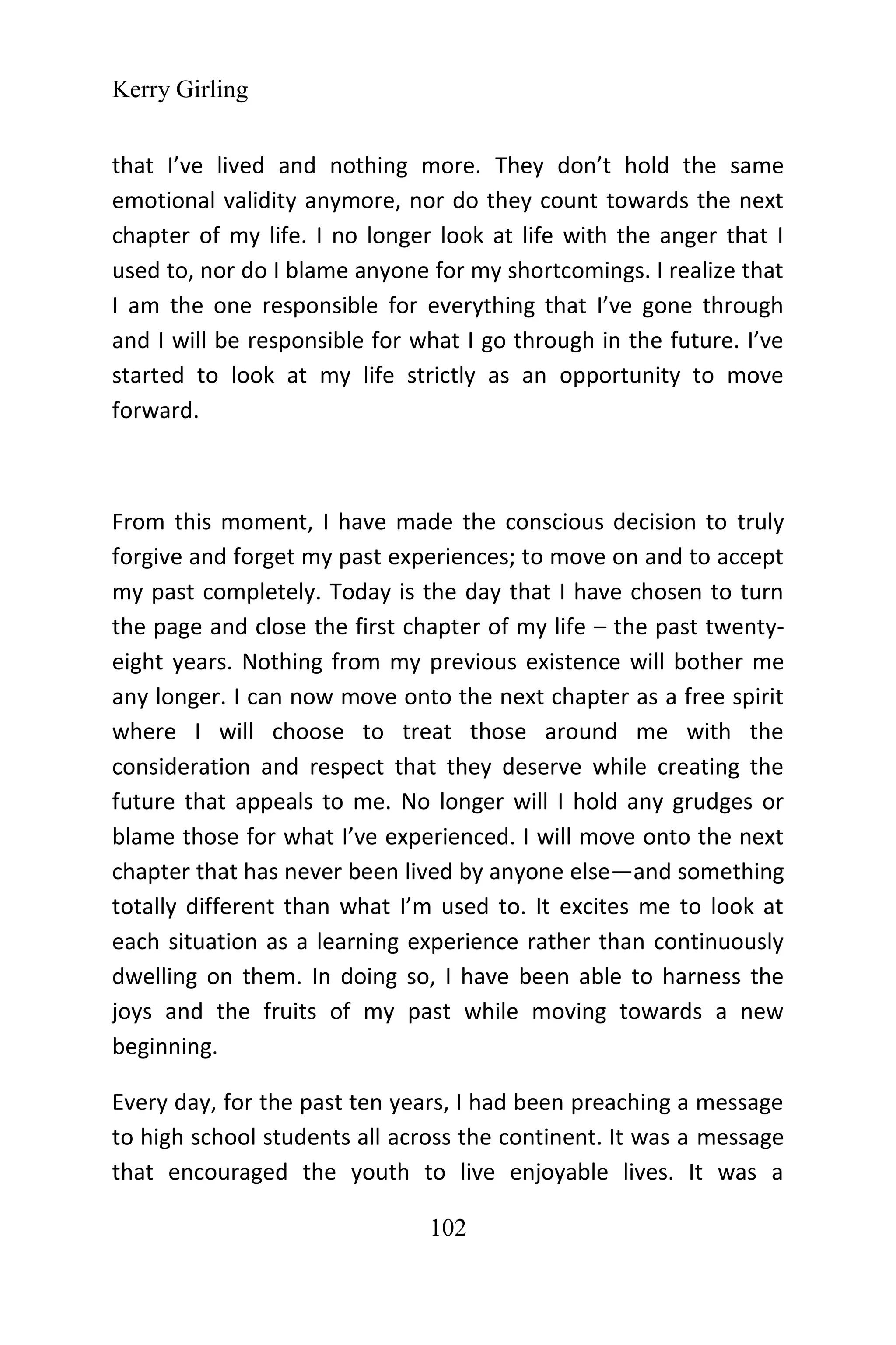 Kerry Girling
102
that I’ve lived and nothing more. They don’t hold the same
emotional validity anymore, nor do they count towards the next
chapter of my life. I no longer look at life with the anger that I
used to, nor do I blame anyone for my shortcomings. I realize that
I am the one responsible for everything that I’ve gone through
and I will be responsible for what I go through in the future. I’ve
started to look at my life strictly as an opportunity to move
forward.
From this moment, I have made the conscious decision to truly
forgive and forget my past experiences; to move on and to accept
my past completely. Today is the day that I have chosen to turn
the page and close the first chapter of my life – the past twenty-
eight years. Nothing from my previous existence will bother me
any longer. I can now move onto the next chapter as a free spirit
where I will choose to treat those around me with the
consideration and respect that they deserve while creating the
future that appeals to me. No longer will I hold any grudges or
blame those for what I’ve experienced. I will move onto the next
chapter that has never been lived by anyone else—and something
totally different than what I’m used to. It excites me to look at
each situation as a learning experience rather than continuously
dwelling on them. In doing so, I have been able to harness the
joys and the fruits of my past while moving towards a new
beginning.
Every day, for the past ten years, I had been preaching a message
to high school students all across the continent. It was a message
that encouraged the youth to live enjoyable lives. It was a
 