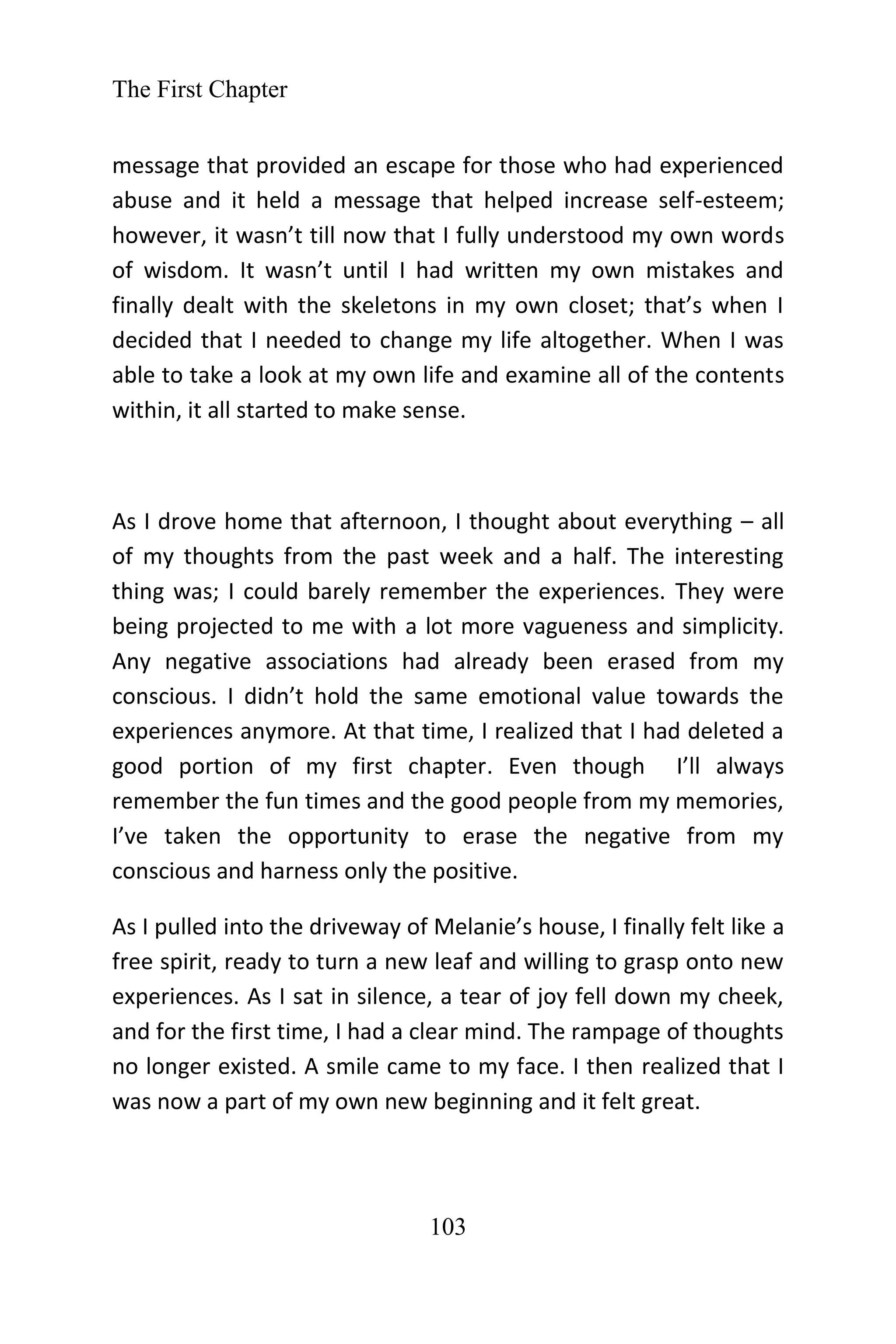 The First Chapter
103
message that provided an escape for those who had experienced
abuse and it held a message that helped increase self-esteem;
however, it wasn’t till now that I fully understood my own words
of wisdom. It wasn’t until I had written my own mistakes and
finally dealt with the skeletons in my own closet; that’s when I
decided that I needed to change my life altogether. When I was
able to take a look at my own life and examine all of the contents
within, it all started to make sense.
As I drove home that afternoon, I thought about everything – all
of my thoughts from the past week and a half. The interesting
thing was; I could barely remember the experiences. They were
being projected to me with a lot more vagueness and simplicity.
Any negative associations had already been erased from my
conscious. I didn’t hold the same emotional value towards the
experiences anymore. At that time, I realized that I had deleted a
good portion of my first chapter. Even though I’ll always
remember the fun times and the good people from my memories,
I’ve taken the opportunity to erase the negative from my
conscious and harness only the positive.
As I pulled into the driveway of Melanie’s house, I finally felt like a
free spirit, ready to turn a new leaf and willing to grasp onto new
experiences. As I sat in silence, a tear of joy fell down my cheek,
and for the first time, I had a clear mind. The rampage of thoughts
no longer existed. A smile came to my face. I then realized that I
was now a part of my own new beginning and it felt great.
 
