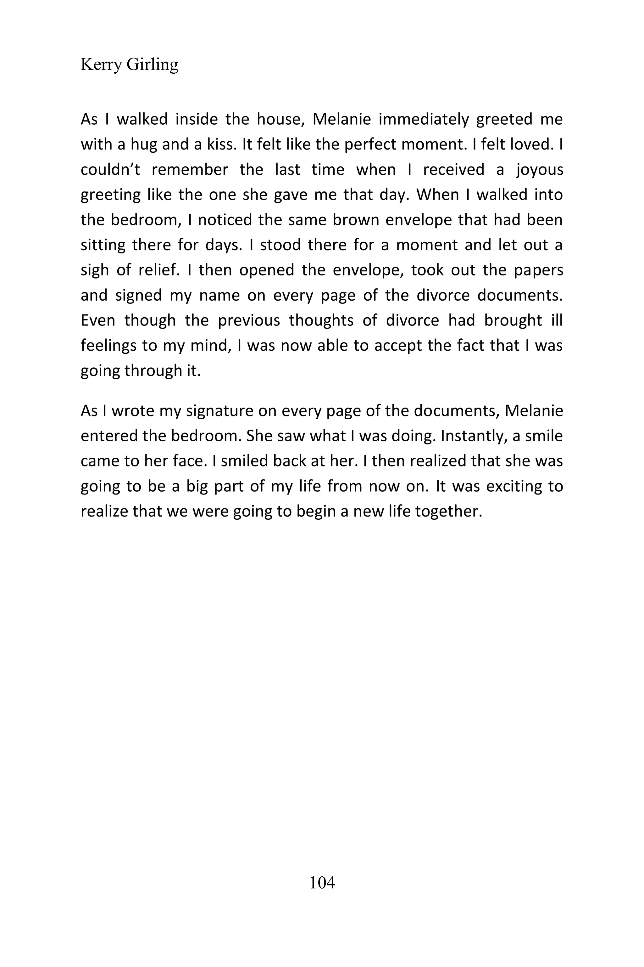 Kerry Girling
104
As I walked inside the house, Melanie immediately greeted me
with a hug and a kiss. It felt like the perfect moment. I felt loved. I
couldn’t remember the last time when I received a joyous
greeting like the one she gave me that day. When I walked into
the bedroom, I noticed the same brown envelope that had been
sitting there for days. I stood there for a moment and let out a
sigh of relief. I then opened the envelope, took out the papers
and signed my name on every page of the divorce documents.
Even though the previous thoughts of divorce had brought ill
feelings to my mind, I was now able to accept the fact that I was
going through it.
As I wrote my signature on every page of the documents, Melanie
entered the bedroom. She saw what I was doing. Instantly, a smile
came to her face. I smiled back at her. I then realized that she was
going to be a big part of my life from now on. It was exciting to
realize that we were going to begin a new life together.
 