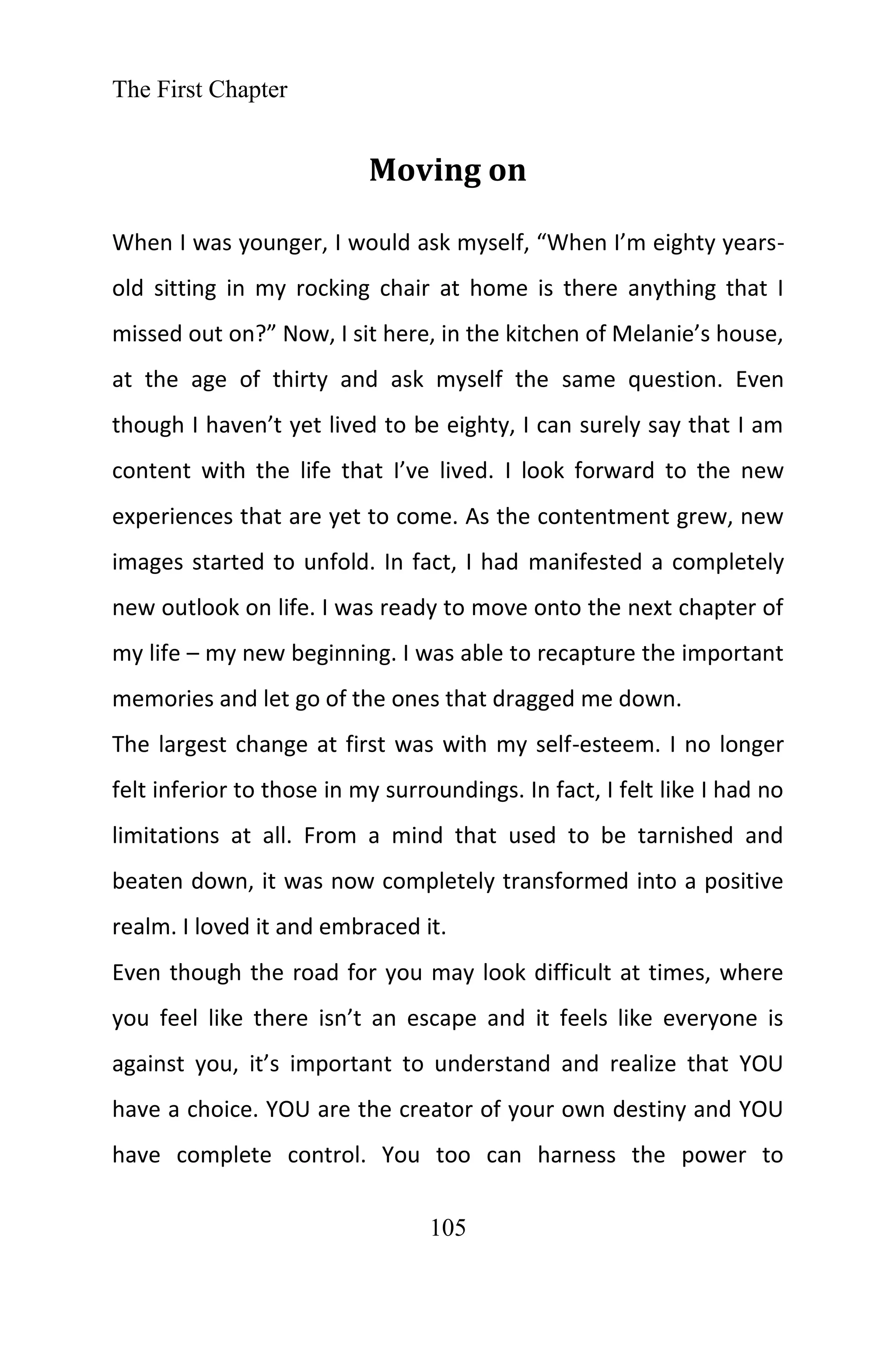 The First Chapter
105
Moving on
When I was younger, I would ask myself, “When I’m eighty years-
old sitting in my rocking chair at home is there anything that I
missed out on?” Now, I sit here, in the kitchen of Melanie’s house,
at the age of thirty and ask myself the same question. Even
though I haven’t yet lived to be eighty, I can surely say that I am
content with the life that I’ve lived. I look forward to the new
experiences that are yet to come. As the contentment grew, new
images started to unfold. In fact, I had manifested a completely
new outlook on life. I was ready to move onto the next chapter of
my life – my new beginning. I was able to recapture the important
memories and let go of the ones that dragged me down.
The largest change at first was with my self-esteem. I no longer
felt inferior to those in my surroundings. In fact, I felt like I had no
limitations at all. From a mind that used to be tarnished and
beaten down, it was now completely transformed into a positive
realm. I loved it and embraced it.
Even though the road for you may look difficult at times, where
you feel like there isn’t an escape and it feels like everyone is
against you, it’s important to understand and realize that YOU
have a choice. YOU are the creator of your own destiny and YOU
have complete control. You too can harness the power to
 