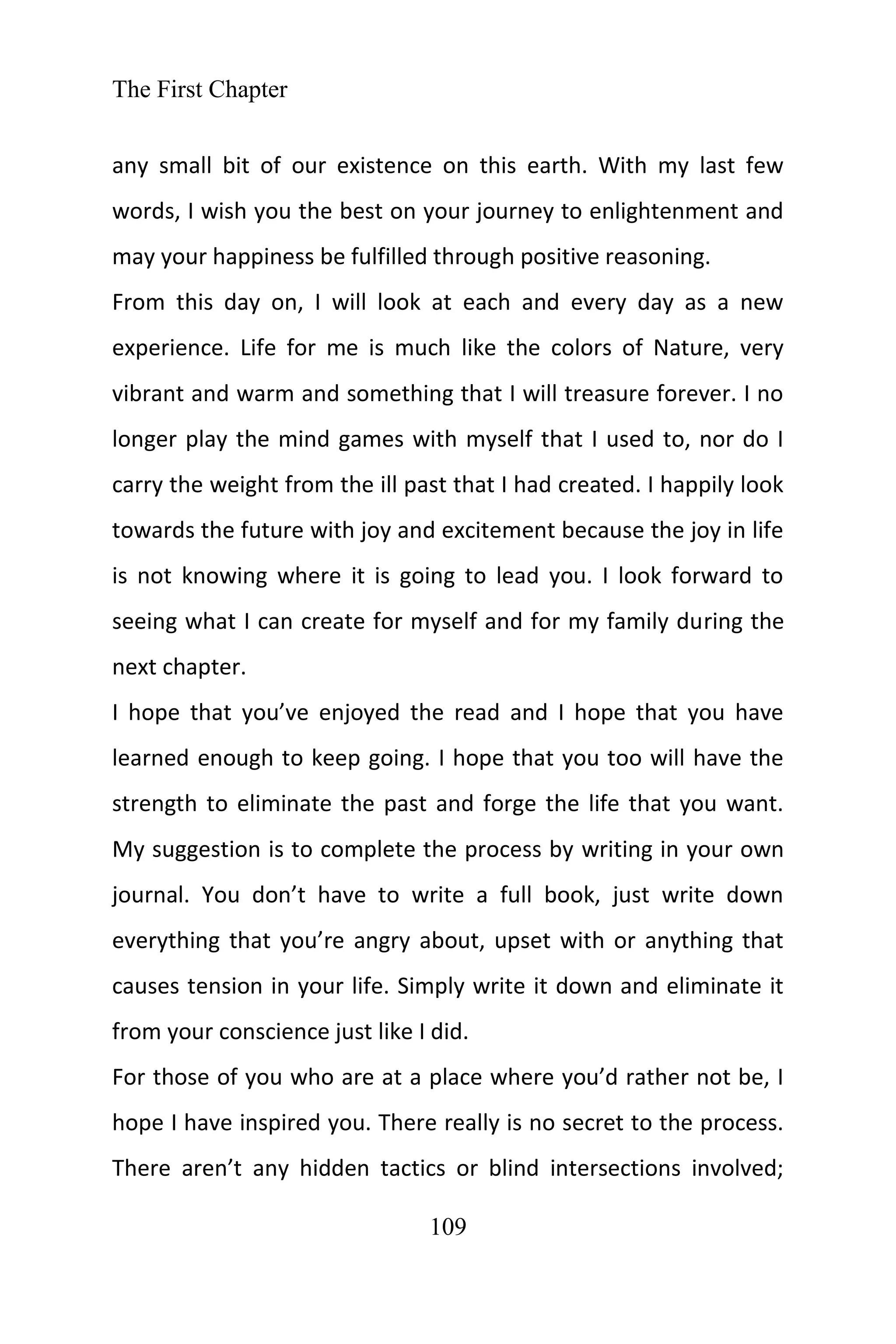 The First Chapter
109
any small bit of our existence on this earth. With my last few
words, I wish you the best on your journey to enlightenment and
may your happiness be fulfilled through positive reasoning.
From this day on, I will look at each and every day as a new
experience. Life for me is much like the colors of Nature, very
vibrant and warm and something that I will treasure forever. I no
longer play the mind games with myself that I used to, nor do I
carry the weight from the ill past that I had created. I happily look
towards the future with joy and excitement because the joy in life
is not knowing where it is going to lead you. I look forward to
seeing what I can create for myself and for my family during the
next chapter.
I hope that you’ve enjoyed the read and I hope that you have
learned enough to keep going. I hope that you too will have the
strength to eliminate the past and forge the life that you want.
My suggestion is to complete the process by writing in your own
journal. You don’t have to write a full book, just write down
everything that you’re angry about, upset with or anything that
causes tension in your life. Simply write it down and eliminate it
from your conscience just like I did.
For those of you who are at a place where you’d rather not be, I
hope I have inspired you. There really is no secret to the process.
There aren’t any hidden tactics or blind intersections involved;
 