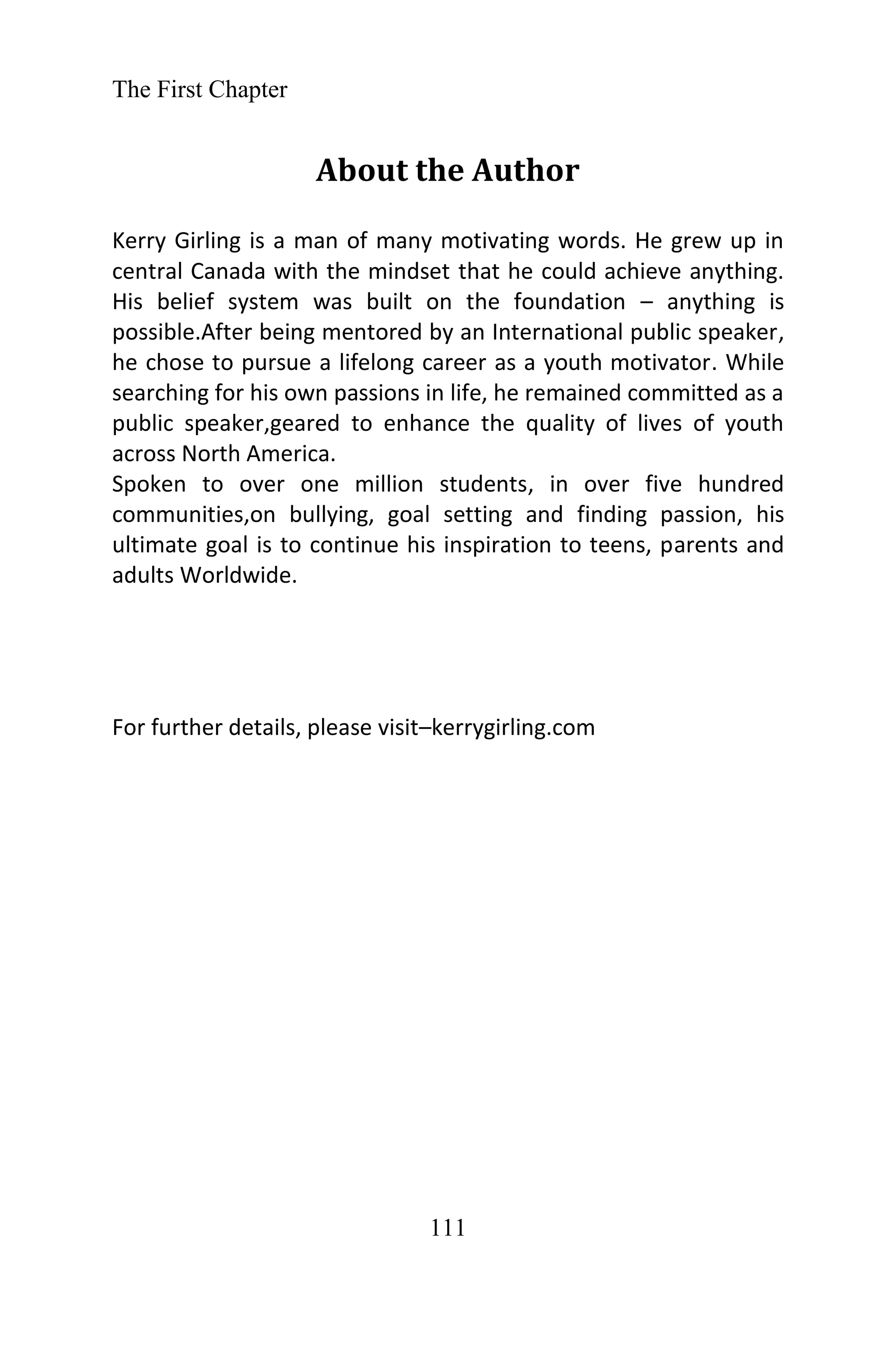 The First Chapter
111
About the Author
Kerry Girling is a man of many motivating words. He grew up in
central Canada with the mindset that he could achieve anything.
His belief system was built on the foundation – anything is
possible.After being mentored by an International public speaker,
he chose to pursue a lifelong career as a youth motivator. While
searching for his own passions in life, he remained committed as a
public speaker,geared to enhance the quality of lives of youth
across North America.
Spoken to over one million students, in over five hundred
communities,on bullying, goal setting and finding passion, his
ultimate goal is to continue his inspiration to teens, parents and
adults Worldwide.
For further details, please visit–kerrygirling.com
 