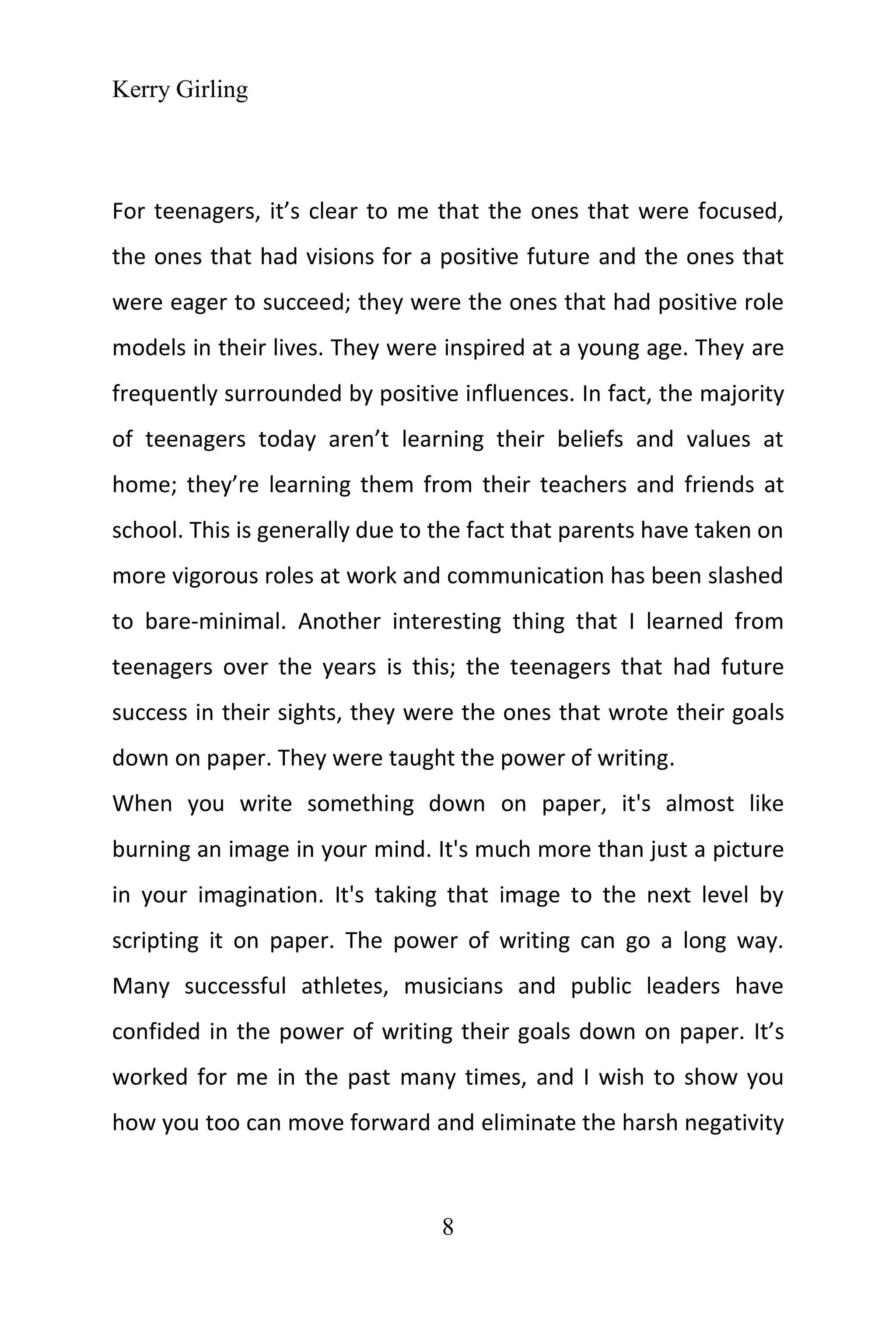 Kerry Girling
8
For teenagers, it’s clear to me that the ones that were focused,
the ones that had visions for a positive future and the ones that
were eager to succeed; they were the ones that had positive role
models in their lives. They were inspired at a young age. They are
frequently surrounded by positive influences. In fact, the majority
of teenagers today aren’t learning their beliefs and values at
home; they’re learning them from their teachers and friends at
school. This is generally due to the fact that parents have taken on
more vigorous roles at work and communication has been slashed
to bare-minimal. Another interesting thing that I learned from
teenagers over the years is this; the teenagers that had future
success in their sights, they were the ones that wrote their goals
down on paper. They were taught the power of writing.
When you write something down on paper, it's almost like
burning an image in your mind. It's much more than just a picture
in your imagination. It's taking that image to the next level by
scripting it on paper. The power of writing can go a long way.
Many successful athletes, musicians and public leaders have
confided in the power of writing their goals down on paper. It’s
worked for me in the past many times, and I wish to show you
how you too can move forward and eliminate the harsh negativity
 