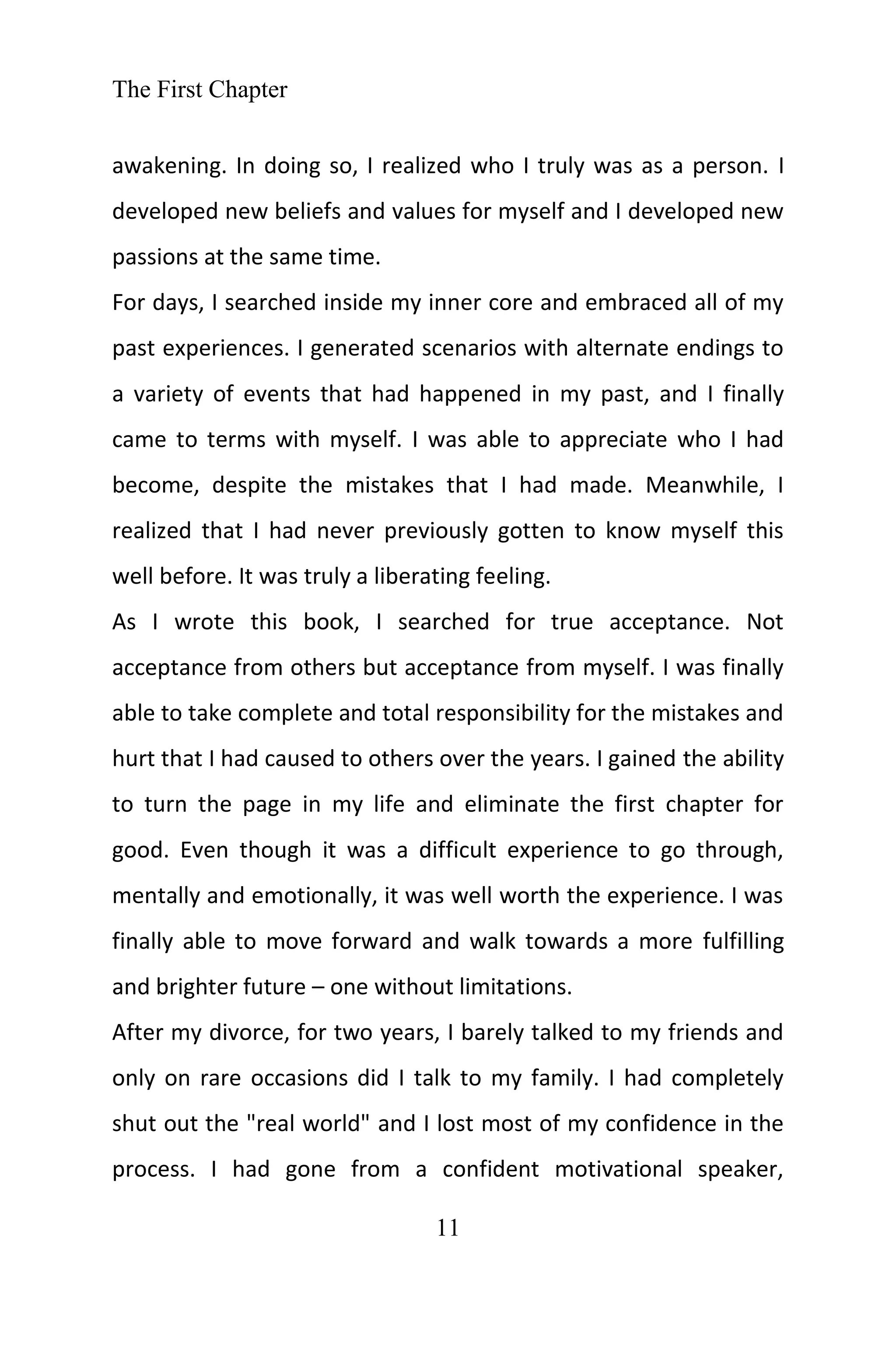 The First Chapter
11
awakening. In doing so, I realized who I truly was as a person. I
developed new beliefs and values for myself and I developed new
passions at the same time.
For days, I searched inside my inner core and embraced all of my
past experiences. I generated scenarios with alternate endings to
a variety of events that had happened in my past, and I finally
came to terms with myself. I was able to appreciate who I had
become, despite the mistakes that I had made. Meanwhile, I
realized that I had never previously gotten to know myself this
well before. It was truly a liberating feeling.
As I wrote this book, I searched for true acceptance. Not
acceptance from others but acceptance from myself. I was finally
able to take complete and total responsibility for the mistakes and
hurt that I had caused to others over the years. I gained the ability
to turn the page in my life and eliminate the first chapter for
good. Even though it was a difficult experience to go through,
mentally and emotionally, it was well worth the experience. I was
finally able to move forward and walk towards a more fulfilling
and brighter future – one without limitations.
After my divorce, for two years, I barely talked to my friends and
only on rare occasions did I talk to my family. I had completely
shut out the "real world" and I lost most of my confidence in the
process. I had gone from a confident motivational speaker,
 
