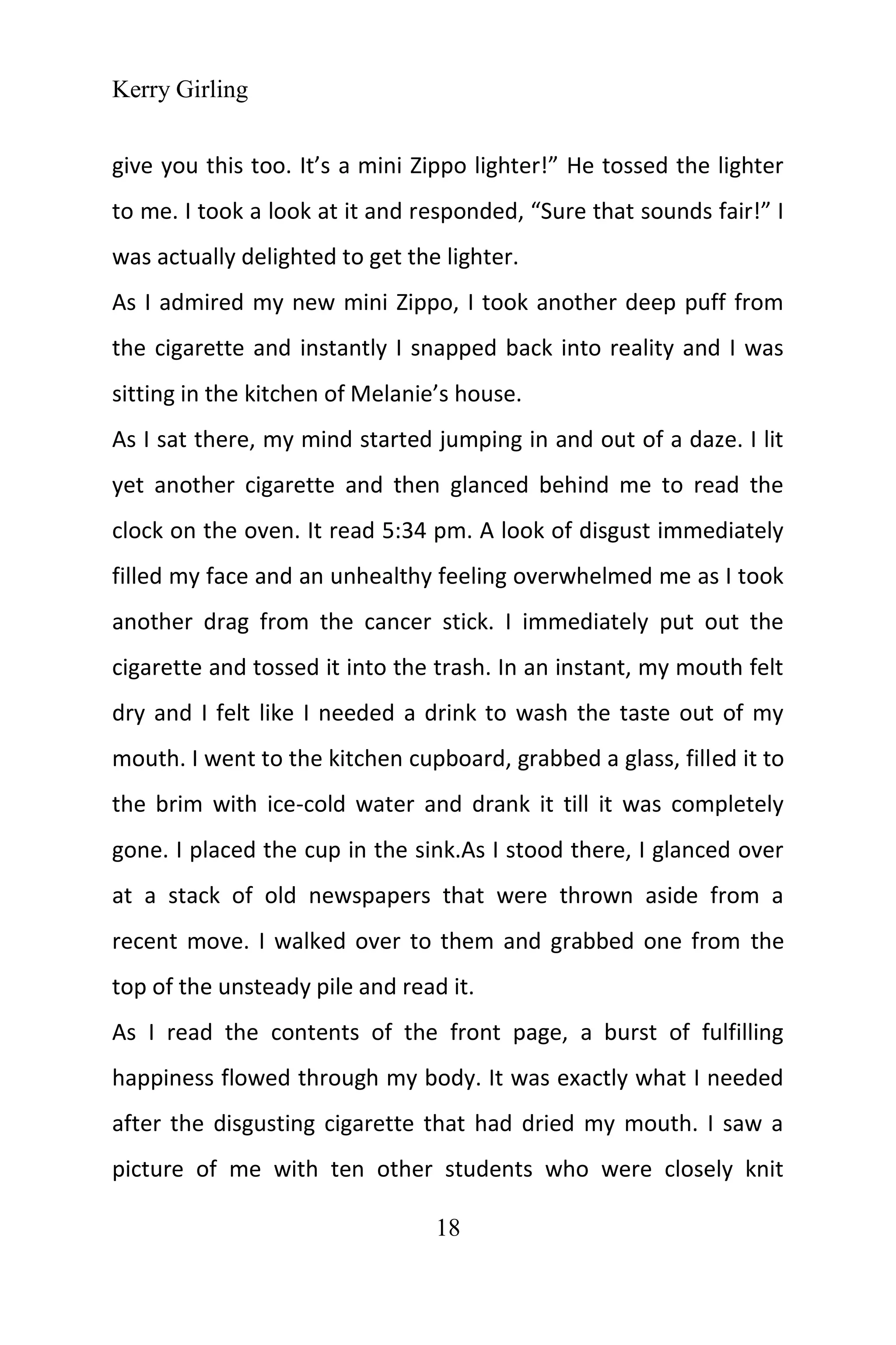 Kerry Girling
18
give you this too. It’s a mini Zippo lighter!” He tossed the lighter
to me. I took a look at it and responded, “Sure that sounds fair!” I
was actually delighted to get the lighter.
As I admired my new mini Zippo, I took another deep puff from
the cigarette and instantly I snapped back into reality and I was
sitting in the kitchen of Melanie’s house.
As I sat there, my mind started jumping in and out of a daze. I lit
yet another cigarette and then glanced behind me to read the
clock on the oven. It read 5:34 pm. A look of disgust immediately
filled my face and an unhealthy feeling overwhelmed me as I took
another drag from the cancer stick. I immediately put out the
cigarette and tossed it into the trash. In an instant, my mouth felt
dry and I felt like I needed a drink to wash the taste out of my
mouth. I went to the kitchen cupboard, grabbed a glass, filled it to
the brim with ice-cold water and drank it till it was completely
gone. I placed the cup in the sink.As I stood there, I glanced over
at a stack of old newspapers that were thrown aside from a
recent move. I walked over to them and grabbed one from the
top of the unsteady pile and read it.
As I read the contents of the front page, a burst of fulfilling
happiness flowed through my body. It was exactly what I needed
after the disgusting cigarette that had dried my mouth. I saw a
picture of me with ten other students who were closely knit
 