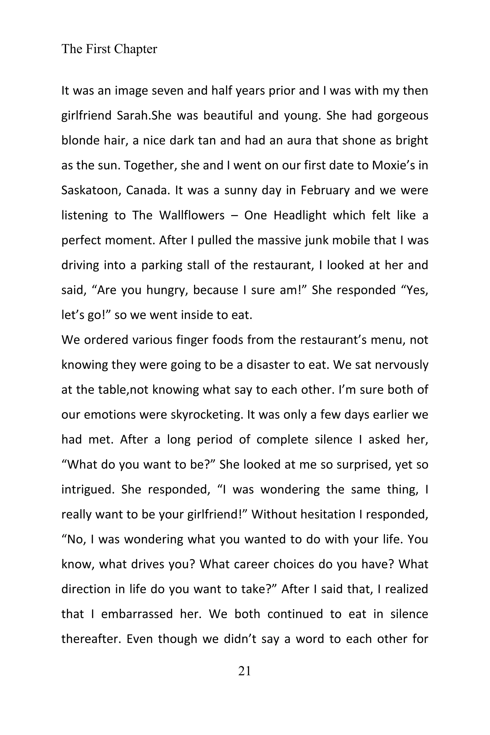 The First Chapter
21
It was an image seven and half years prior and I was with my then
girlfriend Sarah.She was beautiful and young. She had gorgeous
blonde hair, a nice dark tan and had an aura that shone as bright
as the sun. Together, she and I went on our first date to Moxie’s in
Saskatoon, Canada. It was a sunny day in February and we were
listening to The Wallflowers – One Headlight which felt like a
perfect moment. After I pulled the massive junk mobile that I was
driving into a parking stall of the restaurant, I looked at her and
said, “Are you hungry, because I sure am!” She responded “Yes,
let’s go!” so we went inside to eat.
We ordered various finger foods from the restaurant’s menu, not
knowing they were going to be a disaster to eat. We sat nervously
at the table,not knowing what say to each other. I’m sure both of
our emotions were skyrocketing. It was only a few days earlier we
had met. After a long period of complete silence I asked her,
“What do you want to be?” She looked at me so surprised, yet so
intrigued. She responded, “I was wondering the same thing, I
really want to be your girlfriend!” Without hesitation I responded,
“No, I was wondering what you wanted to do with your life. You
know, what drives you? What career choices do you have? What
direction in life do you want to take?” After I said that, I realized
that I embarrassed her. We both continued to eat in silence
thereafter. Even though we didn’t say a word to each other for
 