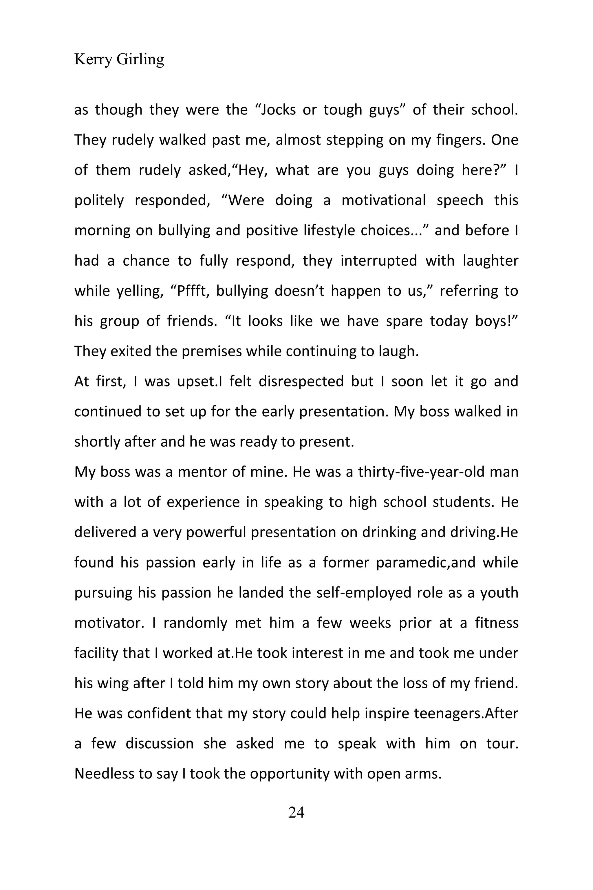 Kerry Girling
24
as though they were the “Jocks or tough guys” of their school.
They rudely walked past me, almost stepping on my fingers. One
of them rudely asked,“Hey, what are you guys doing here?” I
politely responded, “Were doing a motivational speech this
morning on bullying and positive lifestyle choices...” and before I
had a chance to fully respond, they interrupted with laughter
while yelling, “Pffft, bullying doesn’t happen to us,” referring to
his group of friends. “It looks like we have spare today boys!”
They exited the premises while continuing to laugh.
At first, I was upset.I felt disrespected but I soon let it go and
continued to set up for the early presentation. My boss walked in
shortly after and he was ready to present.
My boss was a mentor of mine. He was a thirty-five-year-old man
with a lot of experience in speaking to high school students. He
delivered a very powerful presentation on drinking and driving.He
found his passion early in life as a former paramedic,and while
pursuing his passion he landed the self-employed role as a youth
motivator. I randomly met him a few weeks prior at a fitness
facility that I worked at.He took interest in me and took me under
his wing after I told him my own story about the loss of my friend.
He was confident that my story could help inspire teenagers.After
a few discussion she asked me to speak with him on tour.
Needless to say I took the opportunity with open arms.
 