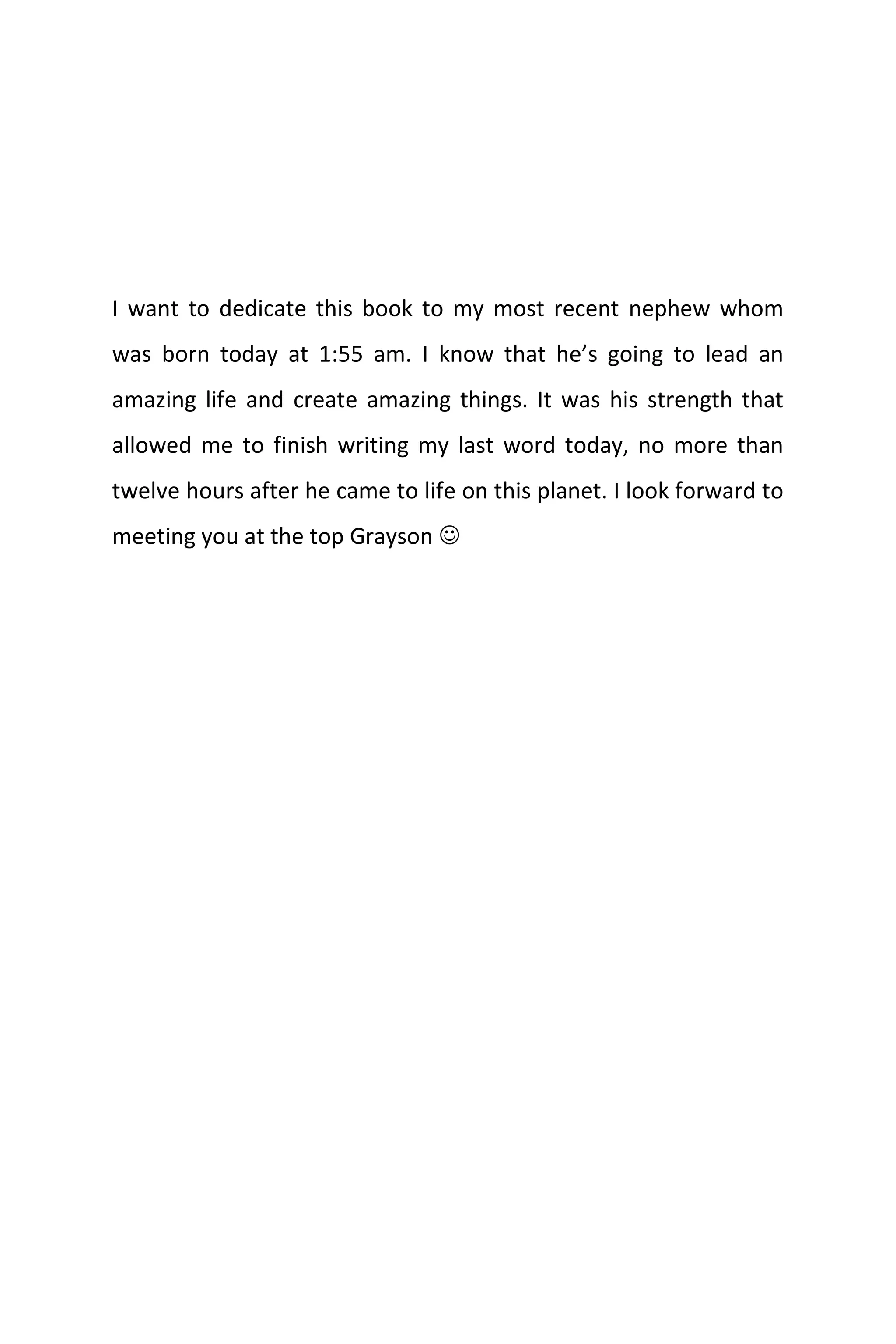 I want to dedicate this book to my most recent nephew whom
was born today at 1:55 am. I know that he’s going to lead an
amazing life and create amazing things. It was his strength that
allowed me to finish writing my last word today, no more than
twelve hours after he came to life on this planet. I look forward to
meeting you at the top Grayson 
 